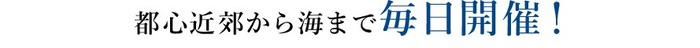 都心近郊から海まで毎日開催！　また充実した内容が盛りだくさん！